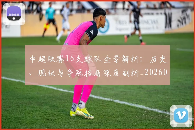 中超联赛16支球队全景解析：历史、现状与争冠格局深度剖析_20260610190506