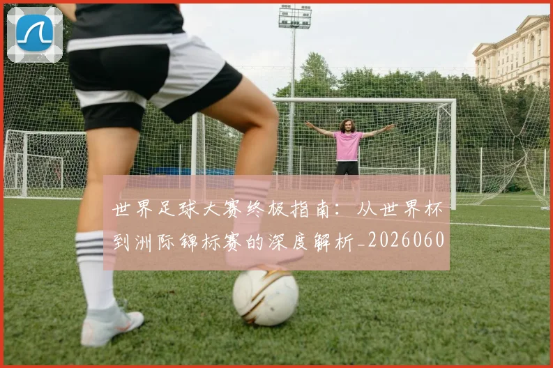 世界足球大赛终极指南:从世界杯到洲际锦标赛的深度解析_20260609201419