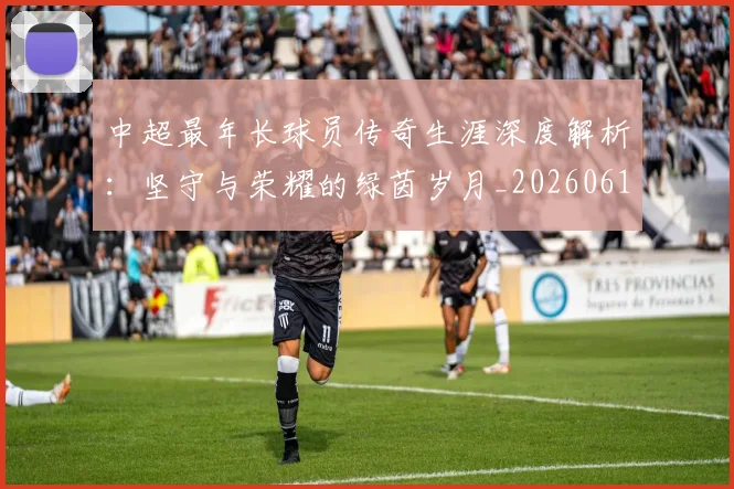 中超最年长球员传奇生涯深度解析：坚守与荣耀的绿茵岁月_20260610190401