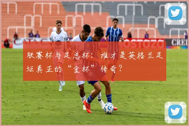 联赛杯与足总杯：谁才是英格兰足坛真正的“金杯”传奇？