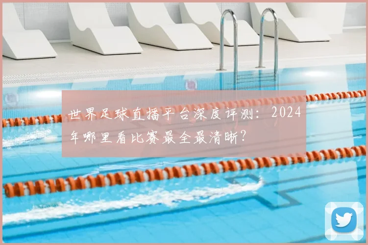 世界足球直播平台深度评测：2024年哪里看比赛最全最清晰？