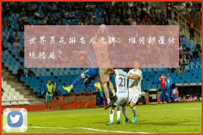 世界男足排名大洗牌:谁将颠覆传统格局?