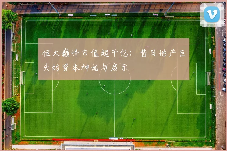 恒大巅峰市值超千亿：昔日地产巨头的资本神话与启示