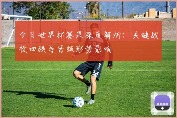 今日世界杯赛果深度解析：关键战役回顾与晋级形势影响