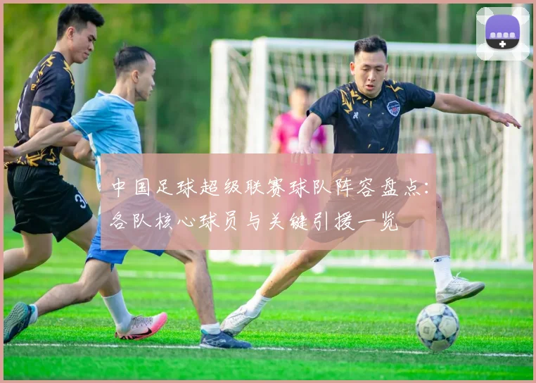 中国足球超级联赛球队阵容盘点:各队核心球员与关键引援一览