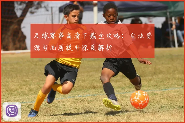 足球赛事高清下载全攻略:合法资源与画质提升深度解析