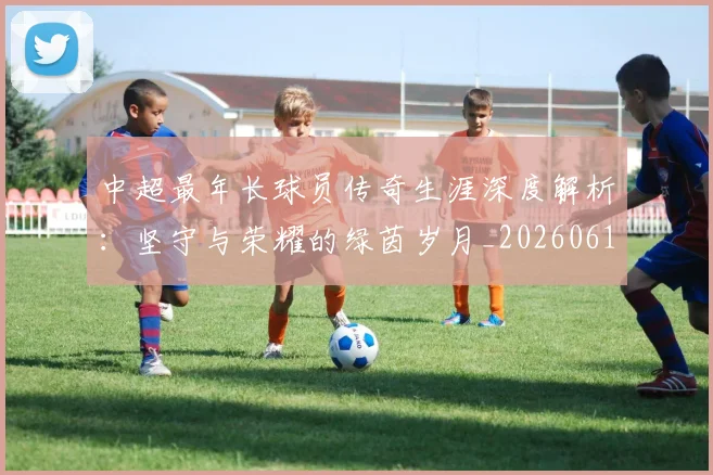 中超最年长球员传奇生涯深度解析：坚守与荣耀的绿茵岁月_20260610190401