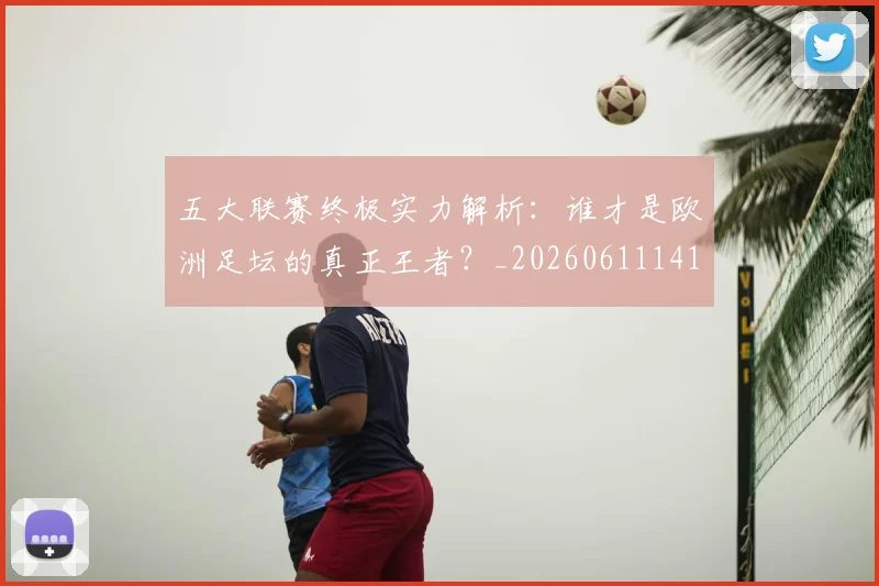 五大联赛终极实力解析：谁才是欧洲足坛的真正王者？_20260611141803