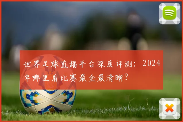 世界足球直播平台深度评测：2024年哪里看比赛最全最清晰？