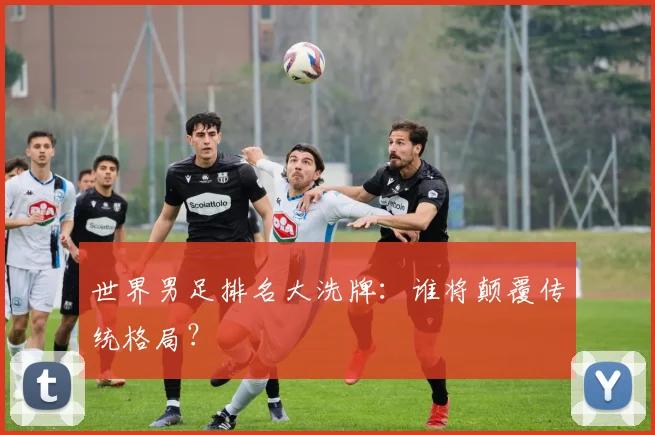 世界男足排名大洗牌：谁将颠覆传统格局？